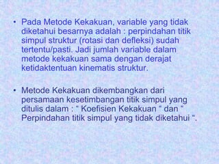 • Pada Metode Kekakuan, variable yang tidak
diketahui besarnya adalah : perpindahan titik
simpul struktur (rotasi dan defleksi) sudah
tertentu/pasti. Jadi jumlah variable dalam
metode kekakuan sama dengan derajat
ketidaktentuan kinematis struktur.
• Metode Kekakuan dikembangkan dari
persamaan kesetimbangan titik simpul yang
ditulis dalam : “ Koefisien Kekakuan “ dan “
Perpindahan titik simpul yang tidak diketahui “.
 