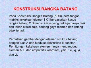 KONSTRUKSI RANGKA BATANG
• Pada Konstruksi Rangka Batang (KRB), perhitungan
matriks kekakuan elemen [ K ] berdasarkan kasus
rangka batang 2 Dimensi. Gaya yang bekerja hanya tarik
dan tekan aksial saja, sedang gaya momen dan lintang
tidak terjadi.
• Perhatikan gambar dengan elemen struktur batang
dengan luas A dan Modulus Elastisitas E konstan.
Perhitungan kekakuan elemen hanya mengandung
elemen A, E dan empat titik koordinat, yaitu : xi, xj, yi,
dan yj.
 