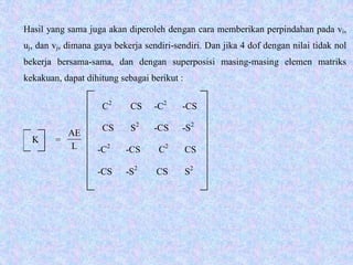 K =
C2
CS -C2
-CS
CS S2
-CS -S2
-C2
-CS C2
CS
-CS -S2
CS S2
Hasil yang sama juga akan diperoleh dengan cara memberikan perpindahan pada vi,
uj, dan vj, dimana gaya bekerja sendiri-sendiri. Dan jika 4 dof dengan nilai tidak nol
bekerja bersama-sama, dan dengan superposisi masing-masing elemen matriks
kekakuan, dapat dihitung sebagai berikut :
L
AE
 