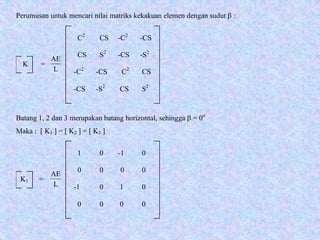K =
C2
CS -C2
-CS
CS S2
-CS -S2
-C2
-CS C2
CS
-CS -S2
CS S2
K1 =
1 0 -1 0
0 0 0 0
-1 0 1 0
0 0 0 0
Perumusan untuk mencari nilai matriks kekakuan elemen dengan sudut β :
Batang 1, 2 dan 3 merupakan batang horizontal, sehingga β = 0o
Maka : [ K1 ] = [ K2 ] = [ K3 ]
L
AE
L
AE
 