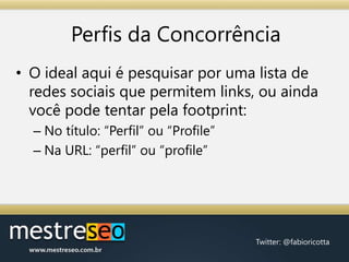 Perfis da ConcorrênciaO ideal aqui é pesquisar por uma lista de redes sociais que permitem links, ou ainda você pode tentar pela footprint:No título: “Perfil” ou “Profile”Na URL: “perfil” ou “profile”