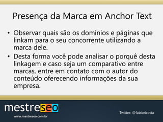 Presença da Marca em AnchorTextObservar quais são os domínios e páginas que linkam para o seu concorrente utilizando a marca dele.Desta forma você pode analisar o porquê desta linkagem e caso seja um comparativo entre marcas, entre em contato com o autor do conteúdo oferecendo informações da sua empresa.
