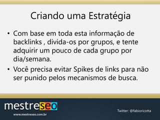 Criando uma EstratégiaCom base em toda esta informação de backlinks , divida-os por grupos, e tente adquirir um pouco de cada grupo por dia/semana.Você precisa evitar Spikes de links para não ser punido pelos mecanismos de busca.