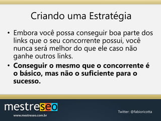 Criando uma EstratégiaEmbora você possa conseguir boa parte dos links que o seu concorrente possui, você nunca será melhor do que ele caso não ganhe outros links.Conseguir o mesmo que o concorrente é o básico, mas não o suficiente para o sucesso.