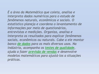 É a área da Matemática que coleta, analisa e
interpreta dados numéricos para o estudo de
fenômenos naturais, econômicos e sociais. O
estatístico planeja e coordena o levantamento de
informações por meio de questionários,
entrevistas e medições. Organiza, analisa e
interpreta os resultados para explicar fenômenos
sociais, econômicos ou naturais. Cabe a ele montar
banco de dados para os mais diversos usos. Na
indústria, acompanha os testes de qualidade,
ajuda a fazer previsão de vendas e desenvolve
modelos matemáticos para ajustá-los a situações
práticas.

 