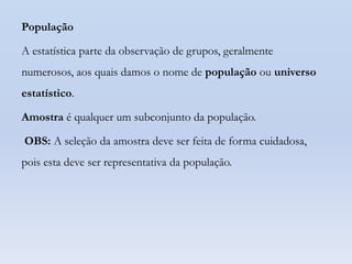 População

A estatística parte da observação de grupos, geralmente
numerosos, aos quais damos o nome de população ou universo
estatístico.

Amostra é qualquer um subconjunto da população.
OBS: A seleção da amostra deve ser feita de forma cuidadosa,
pois esta deve ser representativa da população.

 