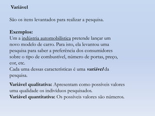 Variável
São os itens levantados para realizar a pesquisa.
Exemplos:
Um a indústria automobilística pretende lançar um
novo modelo de carro. Para isto, ela levantou uma
pesquisa para saber a preferência dos consumidores
sobre o tipo de combustível, número de portas, preço,
cor, etc.
Cada uma dessas características é uma variável da
pesquisa.
Variável qualitativa: Apresentam como possíveis valores
uma qualidade os indivíduos pesquisados.
Variável quantitativa: Os possíveis valores são números.

 