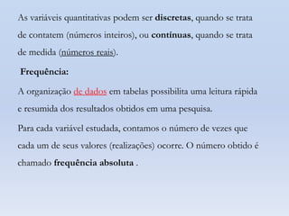 As variáveis quantitativas podem ser discretas, quando se trata
de contatem (números inteiros), ou contínuas, quando se trata
de medida (números reais).

Frequência:
A organização de dados em tabelas possibilita uma leitura rápida
e resumida dos resultados obtidos em uma pesquisa.
Para cada variável estudada, contamos o número de vezes que
cada um de seus valores (realizações) ocorre. O número obtido é
chamado frequência absoluta .

 