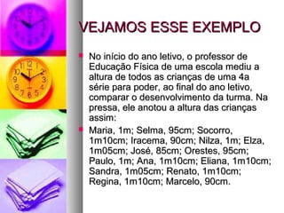 VEJAMOS ESSE EXEMPLOVEJAMOS ESSE EXEMPLO
 No início do ano letivo, o professor deNo início do ano letivo, o professor de
Educação Física de uma escola mediu aEducação Física de uma escola mediu a
altura de todos as crianças de uma 4aaltura de todos as crianças de uma 4a
série para poder, ao final do ano letivo,série para poder, ao final do ano letivo,
comparar o desenvolvimento da turma. Nacomparar o desenvolvimento da turma. Na
pressa, ele anotou a altura das criançaspressa, ele anotou a altura das crianças
assim:assim:
 Maria, 1m; Selma, 95cm; Socorro,Maria, 1m; Selma, 95cm; Socorro,
1m10cm; Iracema, 90cm; Nilza, 1m; Elza,1m10cm; Iracema, 90cm; Nilza, 1m; Elza,
1m05cm; José, 85cm; Orestes, 95cm;1m05cm; José, 85cm; Orestes, 95cm;
Paulo, 1m; Ana, 1m10cm; Eliana, 1m10cm;Paulo, 1m; Ana, 1m10cm; Eliana, 1m10cm;
Sandra, 1m05cm; Renato, 1m10cm;Sandra, 1m05cm; Renato, 1m10cm;
Regina, 1m10cm; Marcelo, 90cm.Regina, 1m10cm; Marcelo, 90cm.
 
