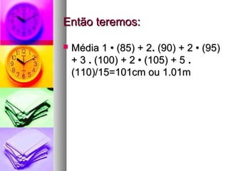 Então teremos:Então teremos:
 Média 1 • (85) + 2Média 1 • (85) + 2.. (90) + 2 • (95)(90) + 2 • (95)
+ 3+ 3 .. (100) + 2 • (105) + 5(100) + 2 • (105) + 5 ..
(110)/15=101cm ou 1.01m(110)/15=101cm ou 1.01m
 