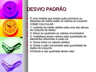 DESVIO PADRÃODESVIO PADRÃO
 É uma medida que ilustra quão próximos ouÉ uma medida que ilustra quão próximos ou
distantes da média estão os valores do conjuntodistantes da média estão os valores do conjunto
 COMO CALCULAR :COMO CALCULAR :
 1- subtraia da média obtida cada uma das alturas1- subtraia da média obtida cada uma das alturas
do conjunto de dadosdo conjunto de dados
 2- Eleve ao quadrado os valores encontrados2- Eleve ao quadrado os valores encontrados
 3- multiplique esses valores pela quantidade de3- multiplique esses valores pela quantidade de
elementos referentes a cada umelementos referentes a cada um
 4- Some todos os valores obtidos4- Some todos os valores obtidos
 5- divida o valor encontrado pela quantidade de5- divida o valor encontrado pela quantidade de
dados do conjuntodados do conjunto
 6-Extraia a raiz quadrada desse valor6-Extraia a raiz quadrada desse valor
 