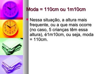 Moda = 110cm ou 1m10cmModa = 110cm ou 1m10cm
 Nessa situação, a altura maisNessa situação, a altura mais
frequente, ou a que mais ocorrefrequente, ou a que mais ocorre
(no caso, 5 crianças têm essa(no caso, 5 crianças têm essa
altura), é1m10cm, ou seja, modaaltura), é1m10cm, ou seja, moda
= 110cm.= 110cm.
 