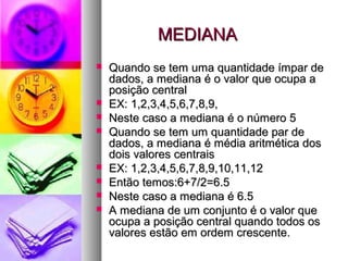 MEDIANAMEDIANA
 Quando se tem uma quantidade ímpar deQuando se tem uma quantidade ímpar de
dados, a mediana é o valor que ocupa adados, a mediana é o valor que ocupa a
posição centralposição central
 EX: 1,2,3,4,5,6,7,8,9,EX: 1,2,3,4,5,6,7,8,9,
 Neste caso a mediana é o número 5Neste caso a mediana é o número 5
 Quando se tem um quantidade par deQuando se tem um quantidade par de
dados, a mediana é média aritmética dosdados, a mediana é média aritmética dos
dois valores centraisdois valores centrais
 EX: 1,2,3,4,5,6,7,8,9,10,11,12EX: 1,2,3,4,5,6,7,8,9,10,11,12
 Então temos:6+7/2=6.5Então temos:6+7/2=6.5
 Neste caso a mediana é 6.5Neste caso a mediana é 6.5
 A mediana de um conjunto é o valor queA mediana de um conjunto é o valor que
ocupa a posição central quando todos osocupa a posição central quando todos os
valores estão em ordem crescente.valores estão em ordem crescente.
 