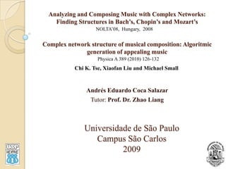 Analyzing and Composing Music with Complex Networks:Finding Structures in Bach’s, Chopin’s and Mozart’sComplex network structure of musical composition: Algoritmicgeneration of appealing music NOLTA’08,  Hungary,  2008 Physica A 389 (2010) 126-132 Chi K. Tse, Xiaofan Liu and Michael Small Andrés Eduardo Coca Salazar Tutor: Prof. Dr. ZhaoLiang Universidade de São Paulo Campus São Carlos 2009 