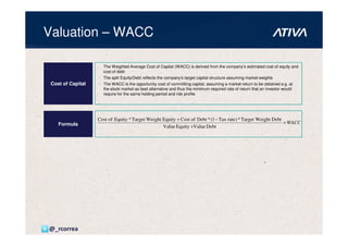 Valuation – WACC

                     The Weighted Average Cost of Capital (WACC) is derived from the company’s estimated cost of equity and
                     cost of debt
                     The split Equity/Debt reflects the company’s target capital structure assuming market weights
 Cost of Capital     The WACC is the opportunity cost of committing capital, assuming a market return to be obtained e.g. at
                     the stock market as best alternative and thus the minimum required rate of return that an investor would
                     require for the same holding period and risk profile




                   Cost of Equity * Target Wei ght Equity + Cost of Debt * (1 − Tax rate) * Target Wei ght Debt
    Formula                                                                                                     = WACC
                                                   Value Equity +Value Debt




@_rcorrea
 