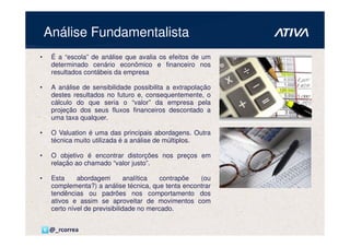 Análise Fundamentalista
•    É a “escola” de análise que avalia os efeitos de um
     determinado cenário econômico e financeiro nos
     resultados contábeis da empresa

•    A análise de sensibilidade possibilita a extrapolação
     destes resultados no futuro e, consequentemente, o
     cálculo do que seria o “valor” da empresa pela
     projeção dos seus fluxos financeiros descontado a
     uma taxa qualquer.

•    O Valuation é uma das principais abordagens. Outra
     técnica muito utilizada é a análise de múltiplos.

•    O objetivo é encontrar distorções nos preços em
     relação ao chamado “valor justo”.

•    Esta     abordagem         analítica  contrapõe (ou
     complementa?) a análise técnica, que tenta encontrar
     tendências ou padrões nos comportamento dos
     ativos e assim se aproveitar de movimentos com
     certo nível de previsibilidade no mercado.


    @_rcorrea
 