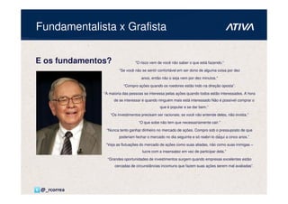 Fundamentalista x Grafista


E os fundamentos?                "O risco vem de você não saber o que está fazendo.“

                       "Se você não se sentir confortável em ser dono de alguma coisa por dez

                                    anos, então não o seja nem por dez minutos."

                          “Compro ações quando os roedores estão indo na direção oposta”.

               “A maioria das pessoas se interessa pelas ações quando todos estão interessados. A hora
                    de se interessar é quando ninguém mais está interessado Não é possível comprar o
                                               que é popular e se dar bem.”

                  “Os investimentos precisam ser racionais; se você não entende deles, não invista.”

                                   “O que sobe não tem que necessariamente cair.”

                “Nunca tento ganhar dinheiro no mercado de ações. Compro sob o pressuposto de que
                       poderiam fechar o mercado no dia seguinte e só reabri-lo daqui a cinco anos.”

                “Veja as flutuações do mercado de ações como suas aliadas, não como suas inimigas –
                                     lucre com a insensatez em vez de participar dela.”

                 “Grandes oportunidades de investimentos surgem quando empresas excelentes estão
                     cercadas de circunstâncias incomuns que fazem suas ações serem mal avaliadas”.




 @_rcorrea
 