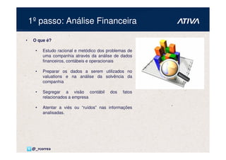 1º passo: Análise Financeira

•    O que é?

      •   Estudo racional e metódico dos problemas de
          uma companhia através da análise de dados
          financeiros, contábeis e operacionais

      •   Preparar os dados a serem utilizados no
          valuations e na análise da solvência da
          companhia

      •   Segregar a visão contábil       dos   fatos
          relacionados a empresa

      •   Atentar a viés ou “ruídos” nas informações
          analisadas.




    @_rcorrea
 