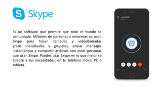 Es un software que permite que todo el mundo se
comunique. Millones de personas y empresas ya usan
Skype para hacer llamadas y videollamadas
gratis individuales y grupales, enviar mensajes
instantáneos y compartir archivos con otras personas
que usan Skype. Puedes usar Skype en lo que mejor se
adapte a tus necesidades: en tu teléfono móvil, PC o
tableta.
 