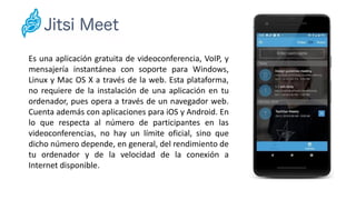 Es una aplicación gratuita de videoconferencia, VoIP, y
mensajería instantánea con soporte para Windows,
Linux y Mac OS X a través de la web. Esta plataforma,
no requiere de la instalación de una aplicación en tu
ordenador, pues opera a través de un navegador web.
Cuenta además con aplicaciones para iOS y Android. En
lo que respecta al número de participantes en las
videoconferencias, no hay un límite oficial, sino que
dicho número depende, en general, del rendimiento de
tu ordenador y de la velocidad de la conexión a
Internet disponible.
 