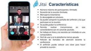 Características
 Número máximo de participantes: ilimitado
 Duración de la reunión ilimitada.
 Mensajeria instantánea
 Es descargable en celulares.
 Se puede compartir la pantalla del anfitrión y los que
participan en la reunión.
 Se puede grabar la conferencia
 Permite realizar transmisiones en vivo
conectándome con mi canal de youtube.
 Se trabaja en linea y no necesita ser instalada en una
computadora.
 Fácil de usar y es la plataforma menos pesada
 Petición de llamadas de atención durante la
conferencia
 El anfitrión puede colocar una clave para hacer
privada la reunión.
 