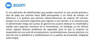 Es una aplicación de videollamadas que puedes encontrar en una versión gratuita y
otra de pago que permite hasta 1000 participantes y sin límite de tiempo, en
diferencia a la gratuita que permite videoconferencias de máximo 40 minutos.
Aunque no es necesario registrarse para ingresar a una reunión, sí es necesario que
el administrador tenga una cuenta. En general los usuarios destacan la simplicidad y
rapidez para organizar reuniones de la herramienta, sin embargo, en los últimos
meses registró diversos problemas de seguridad, para lo que la empresa ha
respondido con una serie de actualizaciones, recomendaciones, buenas prácticas a la
hora de usar la plataforma y modificaciones en su política de privacidad, mitigando
estos riesgos.
 