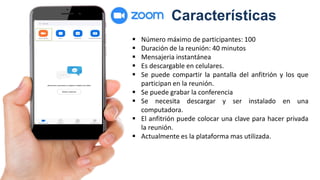 Características
 Número máximo de participantes: 100
 Duración de la reunión: 40 minutos
 Mensajeria instantánea
 Es descargable en celulares.
 Se puede compartir la pantalla del anfitrión y los que
participan en la reunión.
 Se puede grabar la conferencia
 Se necesita descargar y ser instalado en una
computadora.
 El anfitrión puede colocar una clave para hacer privada
la reunión.
 Actualmente es la plataforma mas utilizada.
 