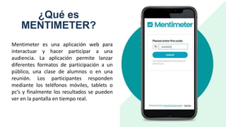¿Qué es
MENTIMETER?
Mentimeter es una aplicación web para
interactuar y hacer participar a una
audiencia. La aplicación permite lanzar
diferentes formatos de participación a un
público, una clase de alumnos o en una
reunión. Los participantes responden
mediante los teléfonos móviles, tablets o
pc’s y finalmente los resultados se pueden
ver en la pantalla en tiempo real.
 