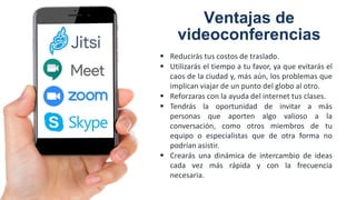 Ventajas de
videoconferencias
 Reducirás tus costos de traslado.
 Utilizarás el tiempo a tu favor, ya que evitarás el
caos de la ciudad y, más aún, los problemas que
implican viajar de un punto del globo al otro.
 Reforzaras con la ayuda del internet tus clases.
 Tendrás la oportunidad de invitar a más
personas que aporten algo valioso a la
conversación, como otros miembros de tu
equipo o especialistas que de otra forma no
podrían asistir.
 Crearás una dinámica de intercambio de ideas
cada vez más rápida y con la frecuencia
necesaria.
 