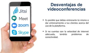 Desventajas de
videoconferencias
 Es posible que debas entrenarte tú mismo o
dar entrenamiento a tus clientes acerca del
uso de la plataforma.
 Si no cuentas con la velocidad de Internet
adecuada, tendrás problemas de
conectividad.
 