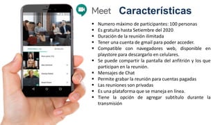Características
 Numero máximo de participantes: 100 personas
 Es gratuita hasta Setiembre del 2020
 Duración de la reunión ilimitada
 Tener una cuenta de gmail para poder acceder.
 Compatible con navegadores web, disponible en
playstore para descargarlo en celulares.
 Se puede compartir la pantalla del anfitrión y los que
participan en la reunión.
 Mensajes de Chat
 Permite grabar la reunión para cuentas pagadas
 Las reuniones son privadas
 Es una plataforma que se maneja en línea.
 Tiene la opción de agregar subtítulo durante la
transmisión
 