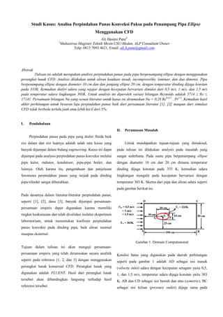 Studi Kasus: Analisa Perpindahan Panas Konveksi Paksa pada Penampang Pipa Ellipse
Menggunakan CFD
1

Ali Hasimi Pane1
Mahasiswa Magister Teknik Mesin USU-Medan, ALP Consultant Owner
Telp: 0813 7093 4621, Email: ali.h.pane@gmail.com

Abstrak
Tulisan ini adalah merupakan analisis perpindahan panas pada pipa berpenampang ellipse dengan menggunakan
perangkat lunak CFD. Analisis dilakukan untuk aliran keadaan steadi, incompressible, laminar, dan dua dimensi. Pipa
berpenampang ellipse dengan diameter 10 cm dan dan panjang ellipse 20 cm, dengan temperatur dinding dijaga konstan
pada 333K. Kemudian dialiri udara yang sejajar dengan kecepatan bervariasi dimulai dari 0,5 m/s, 1 m/s, dan 1,5 m/s
pada temperatur udara lingkungan 303K. Untuk analisis ini diperoleh variasi bilangan Reynolds adalah 5714 ≤ Re ≤
17141. Persamaan bilangan Nu yang sesuai literatur untuk kasus ini dirumuskan Nu = 0,28 Re0,612 . Pr1/3. Kemudian hasil
akhir perhitungan untuk besaran laju perpindahan panas baik dari persamaan literatur [1], [2] maupun dari simulasi
CFD tidak berbeda terlalu jauh atau lebih kecil dari 5%.

I.

Pendahuluan
II.

Perumusan Masalah

Perpindahan panas pada pipa yang dialiri fluida baik
sisi dalam dan sisi luarnya adalah salah satu kasus yang

Untuk mendapatkan tujuan-tujuan yang dimaksud,

banyak dijumpai dalam bidang engineering. Kasus ini dapat

pada tulisan ini dilakukan analysis pada masalah yang

dijumpai pada analysis perpindahan panas konveksi melalui

sangat sederhana. Pada suatu pipa berpenampang ellipse

pipa kalor, radiator, kondensor, pipa-pipa boiler, dan

dengan diameter 10 cm dan 20 cm dimana temperatur

lainnya. Oleh karena itu, pengetahuan dan penjelasan

dinding dijaga konstan pada 333 K, kemudian udara

fenomena perpindahan panas yang terjadi pada dinding

lingkungan mengalir pada kecepatan bervariasi dengan

pipa/silinder sangat dibutuhkan.

temperatur 303 K. Skema dari pipa dan aliran udara seperti
pada gambar berikut ini.

Pada dasarnya dalam literatur-literatur perpindahan panas,
seperti [1], [2], dana [3], banyak dijumpai persamaanpersamaan empiris dapat digunakan karena memiliki
tingkat keakurasian dan telah divalidasi melalui eksperimen
laboratorium, untuk menentukan koefisien perpindahan
panas konveksi pada dinding pipa, baik aliran internal
maupun eksternal.
Gambar 1. Domain Computasional
Tujuan dalam tulisan ini akan menguji persamaanpersamaan empiris yang telah dirumuskan secara analitik

Kondisi batas yang digunakan pada daerah perhitungan

seperti pada referensi [1, 2, dan 3] dengan menggunakan

seperti pada gambar 1 adalah AD sebagai sisi masuk

perangkat lunak komersial CFD. Perangkat lunak yang

(velocity inlet) udara dengan kecepatan seragam yaitu 0,5,

digunakan adalah FLUENT. Hasil dari perangkat lunak

1, dan 1,5 m/s, temperatur udara dijaga konstan yaitu 303

tersebut akan dibandingkan langsung terhadap hasil

K, AB dan CD sebagai sisi bawah dan atas (symetric), BC

referensi tersebut.

sebagai sisi keluar (pressure outlet) dijaga sama pada

 