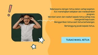 TUGAS WAKIL KETUA
Bekerjasama dengan Ketua dalam setiap kegiatan.
Ikut menetapkan kebijakan dan melaksanakan
program.
Memberi saran dan nasihat kepada Ketua setiap mau
mengambil keputusan.
Menggantikan Ketua saat Ketua berhalangan.
Bertanggung jawab kepada Ketua.
 