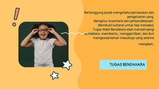 TUGAS BENDAHARA
Bertanggung jawab mengetahui pemasukan dan
pengeluaran uang.
Mengatur inventaris dan perbendaharaan.
Membuat kuitansi untuk tiap transaksi.
Tugas Wakil Bendahara ialah mendampingi
Bendahara, membantu, menggantikan, dan ikut
mengawasi keluar masuknya uang selama
menjabat.
 