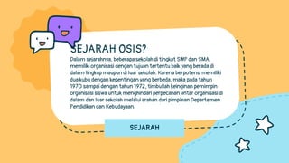 SEJARAH
SEJARAH OSIS?
Dalam sejarahnya, beberapa sekolah di tingkat SMP dan SMA
memiliki organisasi dengan tujuan tertentu baik yang berada di
dalam lingkup maupun di luar sekolah. Karena berpotensi memiliki
dua kubu dengan kepentingan yang berbeda, maka pada tahun
1970 sampai dengan tahun 1972, timbullah keinginan pemimpin
organisasi siswa untuk menghindari perpecahan antar organisasi di
dalam dan luar sekolah melalui arahan dari pimpinan Departemen
Pendidikan dan Kebudayaan.
 