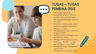 TUGAS – TUGAS
PEMBINA OSIS
• Bertanggung jawab
terhadap seluruh rencana,
pengelolaan, pembinaan,
dan pengembangan OSIS di
sekolah.
• Memberi nasihat dan saran
pada perwakilan kelas dan
pengurus OSIS.
• Mengesahkan dan melantik
anggota OSIS.
• Mengerahkan keanggotaan
perwakilan kelas.
• Mengarahkan penyusunan
Anggaran Rumah Tangga
dan program kerja OSIS.
• Menghadiri dan mengawasi
rapat OSIS.
• Mengevaluasi kinerja OSIS.
 