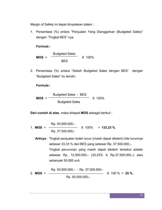 10 
Margin of Safety ini dapat dinyatakan dalam : 
1. Persentase (%) antara “Penjualan Yang Dianggarkan (Budgeted Sales)” dengan “Tingkat BES” nya. 
Formula : Budgeted Sales 
MOS = X 100% BES 
2. Persentase (%) antara “Selisih Budgeted Sales dengan BES” dengan “Budgeted Sales” itu sendiri. 
Formula : Budgeted Sales - BES 
MOS = X 100% Budgeted Sales Dari contoh di atas, maka didapat MOS sebagai berikut : Rp. 50.000.000,- 
1. MOS = X 100% = 133,33 %. Rp. 37.500.000,- Artinya : Tingkat penjualan boleh turun (masih dapat ditolerir) bila turunnya sebesar 33,33 % dari BES yang sebesar Rp. 37.500.000,-. Tingkat penurunan yang masih dapat ditolerir tersebut adalah sebesar Rp. 12.500.000,- (33,33% X Rp.37.500.000,-) atau sebanyak 50.000 unit. Rp. 50.000.000,- - Rp. 37.500.000,- 
2. MOS = X 100 % = 25 %. Rp. 50.000.000,-  