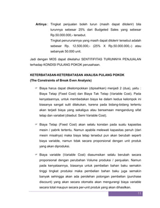 11 
Artinya : Tingkat penjualan boleh turun (masih dapat ditolerir) bila turunnya sebesar 25% dari Budgeted Sales yang sebesar Rp.50.000.000,- tersebut. Tingkat penurunannya yang masih dapat ditolerir tersebut adalah sebesar Rp. 12.500.000,- (25% X Rp.50.000.000,-) atau sebanyak 50.000 unit. Jadi dengan MOS dapat diketahui SENTITIFITAS TURUNNYA PENJUALAN terhadap KONDISI PULANG POKOK perusahaan. 
KETERBATASAN-KETERBATASAN ANALISA PULANG POKOK 
(The Constraints of Break Even Analysis) 
 Biaya harus dapat dikelompokkan (dipisahkan) menjadi 2 (dua), yaitu : Biaya Tetap (Fixed Cost) dan Biaya Tak Tetap (Variable Cost). Pada kenyataannya, untuk membedakan biaya ke dalam kedua kelompok ini biasanya sangat sulit dilakukan, karena pada bidang-bidang tertentu akan terjadi biaya yang sekaligus atau bersamaan mengandung sifat tetap dan variabel (disebut: Semi Variable Cost). 
 Biaya Tetap (Fixed Cost) akan selalu konstan pada suatu kapasitas mesin / pabrik tertentu. Namun apabila melewati kapasitas penuh (dari mesin misalnya) maka biaya tetap tersebut pun akan berubah seperti biaya variable, namun tidak secara proporsional dengan unit produk yang akan diproduksi. 
 Biaya variable (Variable Cost) diasumsikan selalu berubah secara proporsional dengan perubahan Volume produksi / penjualan. Namun pada kenyataannya, biasanya untuk pembelian bahan baku semakin tinggi tingkat produksi maka pembelian bahan baku juga semakin banyak sehingga akan ada perolehan potongan pembelian (purchase discount) yang akan secara otomatis akan mengurangi biaya variable secara total maupun secara per-unit produk yang akan dihasilkan.  