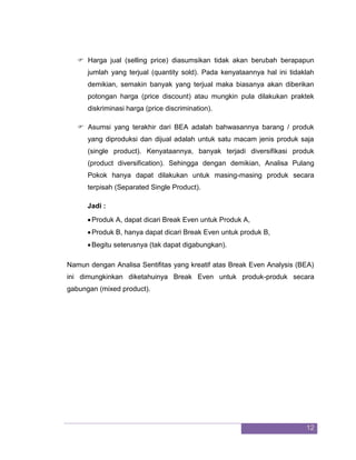 12 
 Harga jual (selling price) diasumsikan tidak akan berubah berapapun jumlah yang terjual (quantity sold). Pada kenyataannya hal ini tidaklah demikian, semakin banyak yang terjual maka biasanya akan diberikan potongan harga (price discount) atau mungkin pula dilakukan praktek diskriminasi harga (price discrimination). 
 Asumsi yang terakhir dari BEA adalah bahwasannya barang / produk yang diproduksi dan dijual adalah untuk satu macam jenis produk saja (single product). Kenyataannya, banyak terjadi diversifikasi produk (product diversification). Sehingga dengan demikian, Analisa Pulang Pokok hanya dapat dilakukan untuk masing-masing produk secara terpisah (Separated Single Product). 
Jadi : 
 Produk A, dapat dicari Break Even untuk Produk A, 
 Produk B, hanya dapat dicari Break Even untuk produk B, 
 Begitu seterusnya (tak dapat digabungkan). 
Namun dengan Analisa Sentifitas yang kreatif atas Break Even Analysis (BEA) ini dimungkinkan diketahuinya Break Even untuk produk-produk secara gabungan (mixed product). 