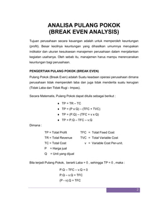 2 
ANALISA PULANG POKOK (BREAK EVEN ANALYSIS) Tujuan perusahaan secara keuangan adalah untuk memperoleh keuntungan (profit). Besar kecilnya keuntungan yang dihasilkan umumnya merupakan indikator dan ukuran kesuksesan manajemen perusahaan dalam menjalankan kegiatan usahanya. Oleh sebab itu, manajemen harus mampu merencanakan keuntungan bagi perusahaan. PENGERTIAN PULANG POKOK (BREAK EVEN) Pulang Pokok (Break Even) adalah Suatu keadaan operasi perusahaan dimana perusahaan tidak memperoleh laba dan juga tidak menderita suatu kerugian (Tidak Laba dan Tidak Rugi - Impas). Secara Matematis, Pulang Pokok dapat ditulis sebagai berikut : 
 TP = TR – TC 
 TP = (P x Q) – (TFC + TVC) 
 TP = (P.Q) – (TFC + v x Q) 
 TP = P.Q – TFC – v.Q 
Dimana : TP = Total Profit TFC = Total Fixed Cost TR = Total Revenue TVC = Total Variable Cost TC = Total Cost v = Variable Cost Per-unit. P = Harga jual Q = Unit yang dijual Bila terjadi Pulang Pokok, berarti Laba = 0 , sehingga TP = 0 , maka : P.Q – TFC – v.Q = 0 P.Q – v.Q = TFC (P - v).Q = TFC  