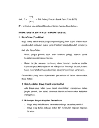 3 
TFC 
Jadi, Q = = Titik Pulang Pokok = Break Even Point (BEP). (P - v) (P – v) disebut juga sebagai Kontribusi Margin (Margin Contribution). 
KARAKTERISTIK BIAYA (COST CHARACTERISTIC) 
1. Biaya Tetap (Fixed Cost) 
Biaya Tetap adalah biaya yang sampai dengan jumlah output tertentu tidak akan berubah walaupun output yang dihasilkan tersebut berubah jumlahnya. Jadi sifat Biaya Tetap : 
- Untuk jangka pendek tidak akan berubah (tetap), asalkan dalam kegiatan yang sama dan relevan. 
- Dalam jangka panjang cenderung akan berubah, terutama apabila kapasitas produksinya (dalam hal ini kapasitas mesinnya dirubah, karena harus meningkatkan kapasitas mesin atau membeli mesin yang baru). 
Faktor-faktor yang harus diperhatikan perusahaan di dalam merumuskan Biaya Tetap : 
 Keterkendalian Biaya (Cost Controllability) 
Ada biaya-biaya tetap yang dapat dikendalikan manajemen dalam jangka pendek, dan setiap tahunnya ditentukan berdasarkan kebijakan manajemen. 
 Hubungan dengan Kegiatan Perusahaan 
- Biaya tetap timbul karena karena tersedianya kapasitas produksi. 
- Biaya tetap bukan sebagai akibat dari melakukan kegiatan-kegiatan tersebut.  
