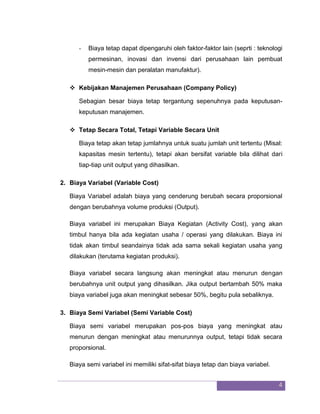 4 
- Biaya tetap dapat dipengaruhi oleh faktor-faktor lain (seprti : teknologi permesinan, inovasi dan invensi dari perusahaan lain pembuat mesin-mesin dan peralatan manufaktur). 
 Kebijakan Manajemen Perusahaan (Company Policy) 
Sebagian besar biaya tetap tergantung sepenuhnya pada keputusan- keputusan manajemen. 
 Tetap Secara Total, Tetapi Variable Secara Unit 
Biaya tetap akan tetap jumlahnya untuk suatu jumlah unit tertentu (Misal: kapasitas mesin tertentu), tetapi akan bersifat variable bila dilihat dari tiap-tiap unit output yang dihasilkan. 
2. Biaya Variabel (Variable Cost) 
Biaya Variabel adalah biaya yang cenderung berubah secara proporsional dengan berubahnya volume produksi (Output). Biaya variabel ini merupakan Biaya Kegiatan (Activity Cost), yang akan timbul hanya bila ada kegiatan usaha / operasi yang dilakukan. Biaya ini tidak akan timbul seandainya tidak ada sama sekali kegiatan usaha yang dilakukan (terutama kegiatan produksi). Biaya variabel secara langsung akan meningkat atau menurun dengan berubahnya unit output yang dihasilkan. Jika output bertambah 50% maka biaya variabel juga akan meningkat sebesar 50%, begitu pula sebaliknya. 
3. Biaya Semi Variabel (Semi Variable Cost) 
Biaya semi variabel merupakan pos-pos biaya yang meningkat atau menurun dengan meningkat atau menurunnya output, tetapi tidak secara proporsional. Biaya semi variabel ini memiliki sifat-sifat biaya tetap dan biaya variabel.  