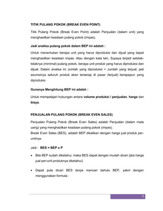 6 
TITIK PULANG POKOK (BREAK EVEN POINT) Titik Pulang Pokok (Break Even Point) adalah Penjualan (dalam unit) yang menghasilkan keadaan pulang pokok (impas). Jadi analisa pulang pokok dalam BEP ini adalah : Untuk menentukan berapa unit yang harus diproduksi dan dijual yang dapat menghasilkan keadaan impas. Atau dengan kata lain, Supaya terjadi setidak- tidaknya (minimal) pulang pokok, berapa unit produk yang harus diproduksi dan dijual. Dalam analisa ini Jumlah yang diproduksi = Jumlah yang terjual, jadi asumsinya seluruh produk akan terserap di pasar (terjual) berapapun yang diproduksi. Gunanya Menghitung BEP ini adalah : Untuk mempelajari hubungan antara volume produksi / penjualan, harga dan biaya. PENJUALAN PULANG POKOK (BREAK EVEN SALES) Penjualan Pulang Pokok (Break Even Sales) adalah Penjualan (dalam mata uang) yang menghasilkan keadaan pulang pokok (impas). Break Even Sales (BES), adalah BEP dikalikan dengan harga jual produk per- unitnya. Jadi : BES = BEP x P 
 Bila BEP sudah diketahui, maka BES dapat dengan mudah dicari (jika harga jual per-unit produknya diketahui). 
 Dapat pula dicari BES tanpa mencari dahulu BEP, yakni dengan menggunakan formula : 
 
