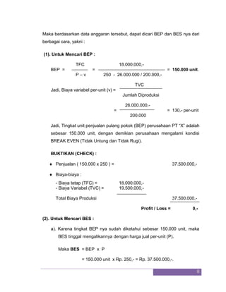 8 
Maka berdasarkan data anggaran tersebut, dapat dicari BEP dan BES nya dari berbagai cara, yakni : (1). Untuk Mencari BEP : TFC 18.000.000,- 
BEP = = = 150.000 unit. P – v 250 - 26.000.000 / 200.000,- TVC 
Jadi, Biaya variabel per-unit (v) = Jumlah Diproduksi 26.000.000,- 
= = 130,- per-unit 200.000 Jadi, Tingkat unit penjualan pulang pokok (BEP) perusahaan PT “X” adalah sebesar 150.000 unit, dengan demikian perusahaan mengalami kondisi BREAK EVEN (Tidak Untung dan Tidak Rugi). BUKTIKAN (CHECK) : 
 Penjualan ( 150.000 x 250 ) = 37.500.000,- 
 Biaya-biaya : 
- Biaya tetap (TFC) = 18.000.000,- - Biaya Variabel (TVC) = 19.500.000,- 
Total Biaya Produksi 37.500.000,- 
Profit / Loss = 0,- (2). Untuk Mencari BES : a). Karena tingkat BEP nya sudah diketahui sebesar 150.000 unit, maka BES tinggal mengalikannya dengan harga jual per-unit (P). Maka BES = BEP x P = 150.000 unit x Rp. 250,- = Rp. 37.500.000,-.  