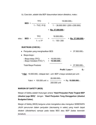 9 
b). Cara lain, adalah bila BEP diasumsikan belum diketahui, maka : TFC 18.000.000,- 
BES = = 1 – TVC / P.Q 1 - 26.000.000 / (250 x 200.000) = Rp. 37.500.000,- TFC 18.000.000,- 
atau : BES = = = Rp. 37.500.000,- 1 - v / P 1 - 130 / 250 BUKTIKAN (CHECK) : 
 Penjualan yang menghasilkan BES = 37.500.000,- 
 Biaya-biaya : 
- Biaya tetap (TFC) = 18.000.000,- - Biaya Variabel (TVC) *) = 19.500.000,- 
Total Biaya Produksi = 37.500.000,- 
Profit / Loss = 0,- *) Ket : 19.500.000,- didapat dari : unit BEP x biaya variabel per-unit : 26.000.000,- 
Yakni = 150.000 unit x = Rp. 19.500.000,-. 200.000 unit MARGIN OF SAFETY (MOS) Margin of Safety adalah Hubungan antara “Hasil Penjualan Pada Tingkat BEP (disebut juga BES)” dengan “Hasil Penjualan Yang Dianggarkan (disebut Budgeted Sales). 
Margin of Safety (MOS) berguna untuk mengetahui atau mengukur SEBERAPA JAUH penurunan dalam penjualan (decreasing in sales) yang masih dapat ditolerir (dibolehkan) sampai pada batas BES atau BEP (batas terendah tersebut).  