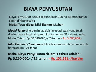 BIAYA PENYUSUTAN
Biaya Penyusutan untuk kebun seluas 100 ha dalam setahun
dapat dihitung yaitu
Modal Tetap dibagi Nilai Ekonomis Lahan
Modal Tetap di kebun ini adalah investasi awal yang telah
dikeluarkan dibagi usia produktif tanaman (25 tahun), maka
Modal Tetap : Rp 80,000,000,-/25 tahun = Rp 3,200,000,-
Nilai Ekonomis Tanaman adalah Kemampuan tanaman untuk
berproduksi : 21 tahun
Maka Biaya Penyusutan dalam 1 tahun adalah :
Rp 3,200,000.- / 21 tahun = Rp 152,381.-/ha/thn
 