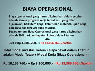 BIAYA OPERASIONAL
Biaya operasional yang harus dikeluarkan dalam setahun
adalah semua program kerja terealisasi yang telah
dijalankan, baik item kerja, kebutuhan material, upah kerja,
dan biaya tak terduga yang muncul.
Secara umum Biaya Operasional yang harus dikeluarkan
adalah 30% dari pendapatan kotor dalam 1 tahun
Atau
30% x Rp 33,889,200.- = Rp 10,166,760.-/ha/thn
Total modal investasi kebun Kelapa Sawit dalam 1 tahun
adalah Modal Tetap + Modal Kerja (Biaya Operasional) :
Rp 10,166,760.- + Rp 3,200,000.- = Rp 13,366,760.-/ha/thn
 