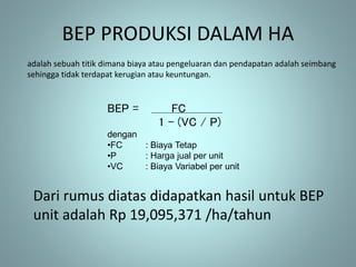 BEP PRODUKSI DALAM HA
adalah sebuah titik dimana biaya atau pengeluaran dan pendapatan adalah seimbang
sehingga tidak terdapat kerugian atau keuntungan.
BEP = FC
1 – (VC / P)
dengan
•FC : Biaya Tetap
•P : Harga jual per unit
•VC : Biaya Variabel per unit
Dari rumus diatas didapatkan hasil untuk BEP
unit adalah Rp 19,095,371 /ha/tahun
 
