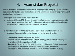 4. Asumsi dan Proyeksi
adalah membuat perencanaan pembiayaan proyek (Master Budget). Seperti diketahui,
sebuah master budget akan memerlukan asumsi-asumsi dan proyeksi yang menyangkut
produksi dan penjualan.
Penetapan asumsi antara lain didasarkan atas ;
a. karakteristik harga CPO dengan tinjauan trend perubahan harganya selama satu
kurun waktu tertentu (misalnya 5 – 10 tahun terakhir), untuk kemudian dihitung
besarnya harga rata rata dari periode waktu tersebut.
b. karakteristik produktifitas berdasarkan perubahan umur tanaman dan zona
kesesuaian lahan serta kerapatan tanam per hektar seperti berikut :
Kerapatan Tanam 136 pohon per hektar,
Panen dimulai pada tahun ke 4 setelah tanam, produksi maximum dicapai
antara tahun ke 9 hingga tahun ke 15
Produksi TBS per hektar bervariasi antara 17 - 30 ton per hektar, tergantung
umur tanaman , kesuburan tanah and perlakuan teknis agronomis.
Rendemen CPO bervariasi antara 21 - 23 % and Kernel antara 3 - 5 % ;
 