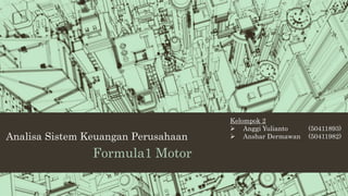 Analisa Sistem Keuangan Perusahaan 
Formula1 Motor 
Kelompok 2 
 Anggi Yulianto (50411893) 
 Anshar Dermawan (50411982) 
 